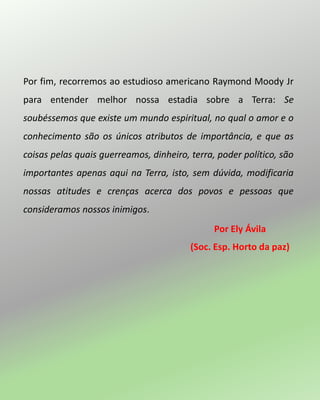 Por fim, recorremos ao estudioso americano Raymond Moody Jr
para entender melhor nossa estadia sobre a Terra: Se
soubéssemos que existe um mundo espiritual, no qual o amor e o
conhecimento são os únicos atributos de importância, e que as
coisas pelas quais guerreamos, dinheiro, terra, poder político, são
importantes apenas aqui na Terra, isto, sem dúvida, modificaria
nossas atitudes e crenças acerca dos povos e pessoas que
consideramos nossos inimigos.
Por Ely Ávila
(Soc. Esp. Horto da paz)
 
