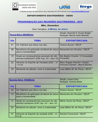 R. Machado de Assis, 454. Bairro Menino Jesus, Santa Maria, RS. CEP 97050-450. E-mail: seuf.santamaria@fergs.org.br
DEPARTAMENTO DOUTRINÁRIO - DEDO
PROGRAMAÇÃO DAS REUNIÕES DOUTRINÁRIAS - 2015
Mês: Dezembro
Eixo Temático: A MORAL DE JESUS
Terça-feira 20h00min
Direção: Alexandre E. Druzian Bregão
Recepção: Marcelo Godoi Machado
Dia TEMA EXPOSITOR/CASA
01 Os Talentos que Deus nos deu Tereca Souza / SEUF
08 Benefícios da aplicação da Moral de Jesus
para a humanidade
Alexandre Ian Druzian / SEUF
15 Quais as consequências pessoais de não
sermos caridosos? (ESE Cap. XV – item 10)
Nei Bastos Cosme / O Consolador
Prometido
22 Advento do Espírito de Verdade (ESE – VI
- 5 a 8)
Mary Ângela Amorim / Núcleo
Francisco Spinelli – Menna Barreto
29 Mudando de atitude: rumo à cristandade José Milton M. de Paula / SEUF
Quinta-feira 15h00min Direção: Jussara Dutra
Recepção: Vanessa Weber
Dia TEMA EXPOSITOR/CASA
03 Os Talentos que Deus nos deu Tereca Souza / SEUF
10 Benefícios da aplicação da Moral de Jesus
para a humanidade
Alexandre Ian Druzian / SEUF
17 Quais as consequências pessoais de não
sermos caridosos (ESE Cap. XV – item 10)
Maria Verani da Rosa / SEUF
24 Mudando de atitude: rumo à cristandade José Milton M. de Paula / SEUF
31 Advento do Espírito de verdade (ESE – VI -
5 a 8)
Sandra Fioravante / SEUF
 