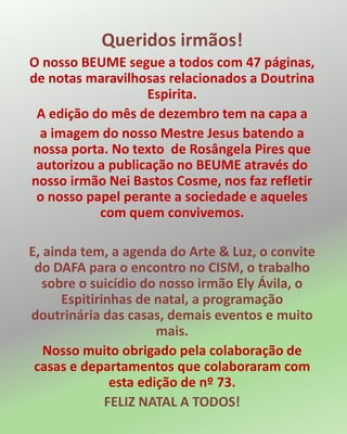 Queridos irmãos!
O nosso BEUME segue a todos com 47 páginas,
de notas maravilhosas relacionados a Doutrina
Espirita.
A edição do mês de dezembro tem na capa a
a imagem do nosso Mestre Jesus batendo a
nossa porta. No texto de Rosângela Pires que
autorizou a publicação no BEUME através do
nosso irmão Nei Bastos Cosme, nos faz refletir
o nosso papel perante a sociedade e aqueles
com quem convivemos.
E, ainda tem, a agenda do Arte & Luz, o convite
do DAFA para o encontro no CISM, o trabalho
sobre o suicídio do nosso irmão Ely Ávila, o
Espitirinhas de natal, a programação
doutrinária das casas, demais eventos e muito
mais.
Nosso muito obrigado pela colaboração de
casas e departamentos que colaboraram com
esta edição de nº 73.
FELIZ NATAL A TODOS!
 