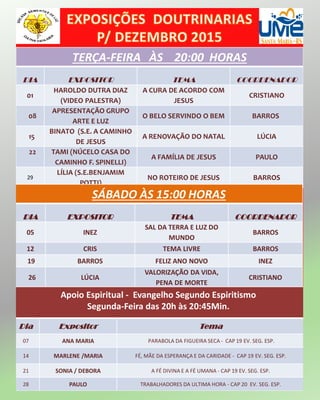TERÇA-FEIRA ÀS 20:00 HORAS
DIA EXPOSITOR TEMA COORDENADOR
01
HAROLDO DUTRA DIAZ
(VIDEO PALESTRA)
A CURA DE ACORDO COM
JESUS
CRISTIANO
08
APRESENTAÇÃO GRUPO
ARTE E LUZ
O BELO SERVINDO O BEM BARROS
15
BINATO (S.E. A CAMINHO
DE JESUS
A RENOVAÇÃO DO NATAL LÚCIA
22 TAMI (NÚCELO CASA DO
CAMINHO F. SPINELLI)
A FAMÍLIA DE JESUS PAULO
29
LÍLIA (S.E.BENJAMIM
POTTI)
NO ROTEIRO DE JESUS BARROS
SÁBADO ÀS 15:00 HORAS
DIA EXPOSITOR TEMA COORDENADOR
05 INEZ
SAL DA TERRA E LUZ DO
MUNDO
BARROS
12 CRIS TEMA LIVRE BARROS
19 BARROS FELIZ ANO NOVO INEZ
26 LÚCIA
VALORIZAÇÃO DA VIDA,
PENA DE MORTE
CRISTIANO
Apoio Espiritual - Evangelho Segundo Espiritismo
Segunda-Feira das 20h às 20:45Min.
Dia Expositor Tema
07 ANA MARIA PARABOLA DA FIGUEIRA SECA - CAP 19 EV. SEG. ESP.
14 MARLENE /MARIA FÉ, MÃE DA ESPERANÇA E DA CARIDADE - CAP 19 EV. SEG. ESP.
21 SONIA / DEBORA A FÉ DIVINA E A FÉ UMANA - CAP 19 EV. SEG. ESP.
28 PAULO TRABALHADORES DA ULTIMA HORA - CAP 20 EV. SEG. ESP.
 