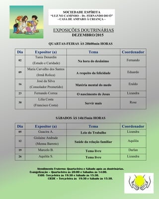 EXPOSIÇÕES DOUTRINÁRIAS
DEZEMBRO/2015
QUARTAS-FEIRAS ÀS 20h00min HORAS
Dia Expositor (a) Tema Coordenador
02
Tania Denardin
(Estudo e Caridade)
Na hora do desânimo Fernando
09
Maria Carvalho dos Santos
(Irmã Rolica)
A respeito da felicidade Eduardo
16
José da Silva
(Consolador Prometido)
Matéria mental do medo Eraldo
23 Fernando Correa O nascimento de Jesus Lizandra
30
Lilia Costa
(Francisco Costa)
Servir mais Rose
SÁBADOS ÀS 14h15min HORAS
Dia Expositor (a) Tema Coordenador
05 Guacira A. Leio do Trabalho Lizandra
12
Gislaine Andrade
(Menna Barreto)
Saúde da relação familiar Aquiléa
19 Marcelo B. Tema livre Darlan
26 Aquiléa S. Tema livre Lizandra
Atendimento Fraterno: Quarta-feira e Sábado após as doutrinárias.
Evangelização – Quarta-feira às 20:00 e Sábados às 14:00.
ESDE- Terça-feira às 19:30 e Sábado às 15:30.
CIEDE – Terça-feira às 19:30 e Sábado às 15:30.
SOCIEDADE ESPÍRITA
“LUZ NO CAMINHO – Dr. FERNANDO DO Ó”
- CASA DE AMPARO À CRIANÇA –
 
