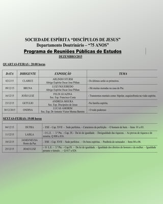 SOCIEDADE ESPÍRITA “DISCÍPULOS DE JESUS”
Departamento Doutrinário – “75 ANOS”
Programa de Reuniões Públicas de Estudos
DEZEMBRO/2015
QUARTAS-FEIRAS : 20:00 horas
DATA DIRIGENTE EXPOSIÇÃO TEMA
0212/15 CLARICE
ARLINDO STURM
Abrigo Espírita Oscar Jose Pithan
- Os últimos serão os primeiros.
09/12/15 BRUNA
LUIZ FIGUEIREDO
Abrigo Espírita Oscar Jose Pithan
- Há muitas moradas na casa do Pai.
16/12/15 JOÃO LUIZ
FELIX GUAZINA
Soc. Esp. Francisco Costa
- Transtornos mentais como: bipolar, esquizofrenia na visão espírita.
23/12/15 GETULIO
ANDREIA MOURA
Soc. Esp. Discípulos de Jesus
-Na família espírita.
30/12/2015 ONDINA
LUCAS AMORIM
Soc. Esp. Dr Antonio Victor Menna Barreto
- O todo poderoso
SEXTAS-FEIRAS: 19:00 horas
04/12/15 DUTRA - ESE – Cap. XVII – Sede perfeitos. – Caracteres da perfeição. – O homem de bem. – Itens 01 a 03.
11/12/15 LAISLA
- O L.E. – 3.ª Pte. – Cap. IX - Da lei de igualdade. – Desigualdade das riquezas. – As provas de riqueza e de
miséria. Q 808 a 816.
18/12/15
JANIO/NEUSA
Horto da Paz
. ESE – Cap. XVII – Sede perfeitos . – Os bons espíritas. – Parábola do semeador. – Itens 04 a 06.
25/12/15 JOAO LUIZ
- O L.E. – 3.ª Pte. – Cap.IX – Da lei de igualdade. – Igualdade dos direitos do homem e da mulher. – Igualdade
perante o túmulo. . – Q 817 a 824.
 
