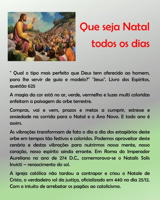 Que seja Natal
todos os dias
" Qual o tipo mais perfeito que Deus tem oferecido ao homem,
para lhe servir de guia e modelo?" "Jesus". Livro dos Espíritos,
questão 625
A magia da cor está no ar, verde, vermelho e luzes multi coloridas
enfeitam a paisagem do orbe terrestre.
Compras, vai e vem, prazos e metas a cumprir, estresse e
ansiedade na corrida para o Natal e o Ano Novo. E todo ano é
assim.
As vibrações transformam de fato o dia a dia dos estagiários deste
orbe em tempos tão festivos e coloridos. Podemos aproveitar deste
cenário e destas vibrações para nutrirmos nossa mente, nosso
coração, nosso espírito ainda errante. Em Roma do Imperador
Aureliano no ano de 274 D.C., comemorava-se o Natalis Solis
Invicti – renascimento do sol.
A igreja católica não tardou a contrapor e criou o Natale de
Cristo, o verdadeiro sol da justiça, oficializado em 440 no dia 25/12.
Com o intuito de arrebatar os pagãos ao catolicismo.
 