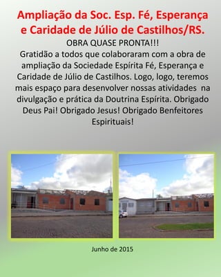 Ampliação da Soc. Esp. Fé, Esperança
e Caridade de Júlio de Castilhos/RS.
OBRA QUASE PRONTA!!!
Gratidão a todos que colaboraram com a obra de
ampliação da Sociedade Espírita Fé, Esperança e
Caridade de Júlio de Castilhos. Logo, logo, teremos
mais espaço para desenvolver nossas atividades na
divulgação e prática da Doutrina Espírita. Obrigado
Deus Pai! Obrigado Jesus! Obrigado Benfeitores
Espirituais!
Junho de 2015
 