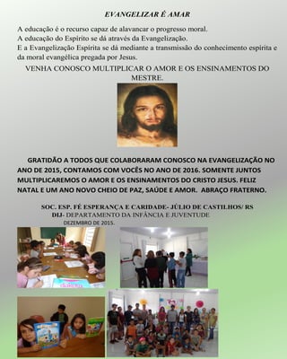 EVANGELIZAR É AMAR
A educação é o recurso capaz de alavancar o progresso moral.
A educação do Espírito se dá através da Evangelização.
E a Evangelização Espírita se dá mediante a transmissão do conhecimento espírita e
da moral evangélica pregada por Jesus.
VENHA CONOSCO MULTIPLICAR O AMOR E OS ENSINAMENTOS DO
MESTRE.
GRATIDÃO A TODOS QUE COLABORARAM CONOSCO NA EVANGELIZAÇÃO NO
ANO DE 2015, CONTAMOS COM VOCÊS NO ANO DE 2016. SOMENTE JUNTOS
MULTIPLICAREMOS O AMOR E OS ENSINAMENTOS DO CRISTO JESUS. FELIZ
NATAL E UM ANO NOVO CHEIO DE PAZ, SAÚDE E AMOR. ABRAÇO FRATERNO.
SOC. ESP. FÉ ESPERANÇA E CARIDADE- JÚLIO DE CASTILHOS/ RS
DIJ- DEPARTAMENTO DA INFÂNCIA E JUVENTUDE
DEZEMBRO DE 2015.
 
