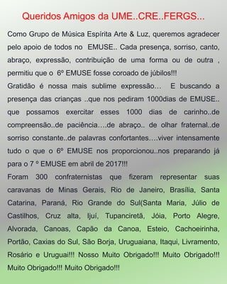 Queridos Amigos da UME..CRE..FERGS...
Como Grupo de Música Espírita Arte & Luz, queremos agradecer
pelo apoio de todos no EMUSE.. Cada presença, sorriso, canto,
abraço, expressão, contribuição de uma forma ou de outra ,
permitiu que o 6º EMUSE fosse coroado de júbilos!!!
Gratidão é nossa mais sublime expressão… E buscando a
presença das crianças ..que nos pediram 1000dias de EMUSE..
que possamos exercitar esses 1000 dias de carinho..de
compreensão..de paciência….de abraço.. de olhar fraternal..de
sorriso constante..de palavras confortantes….viver intensamente
tudo o que o 6º EMUSE nos proporcionou..nos preparando já
para o 7 º EMUSE em abril de 2017!!!
Foram 300 confraternistas que fizeram representar suas
caravanas de Minas Gerais, Rio de Janeiro, Brasília, Santa
Catarina, Paraná, Rio Grande do Sul(Santa Maria, Júlio de
Castilhos, Cruz alta, Ijuí, Tupanciretã, Jóia, Porto Alegre,
Alvorada, Canoas, Capão da Canoa, Esteio, Cachoeirinha,
Portão, Caxias do Sul, São Borja, Uruguaiana, Itaqui, Livramento,
Rosário e Uruguai!!! Nosso Muito Obrigado!!! Muito Obrigado!!!
Muito Obrigado!!! Muito Obrigado!!!
 