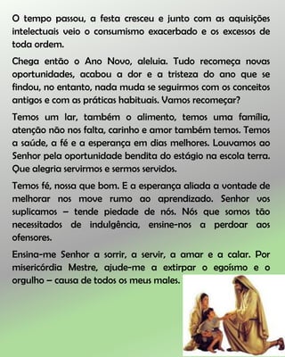 O tempo passou, a festa cresceu e junto com as aquisições
intelectuais veio o consumismo exacerbado e os excessos de
toda ordem.
Chega então o Ano Novo, aleluia. Tudo recomeça novas
oportunidades, acabou a dor e a tristeza do ano que se
findou, no entanto, nada muda se seguirmos com os conceitos
antigos e com as práticas habituais. Vamos recomeçar?
Temos um lar, também o alimento, temos uma família,
atenção não nos falta, carinho e amor também temos. Temos
a saúde, a fé e a esperança em dias melhores. Louvamos ao
Senhor pela oportunidade bendita do estágio na escola terra.
Que alegria servirmos e sermos servidos.
Temos fé, nossa que bom. E a esperança aliada a vontade de
melhorar nos move rumo ao aprendizado. Senhor vos
suplicamos – tende piedade de nós. Nós que somos tão
necessitados de indulgência, ensine-nos a perdoar aos
ofensores.
Ensina-me Senhor a sorrir, a servir, a amar e a calar. Por
misericórdia Mestre, ajude-me a extirpar o egoísmo e o
orgulho – causa de todos os meus males.
 