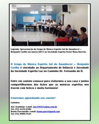 Legenda: Apresentação do Grupo de Música Espírita Sol do Amanhecer –
Benjamin Coelho em março/2015 na Sociedade Espírita Victor Mena Barreto.
O Grupo de Música Espírita Sol do Amanhecer – Benjamin
Coelho é vinculado ao Departamento de Infância e Juventude
da Sociedade Espírita Luz no Caminho Dr. Fernando do Ó.
Entre em contato conosco para visitarmos a sua casa e juntos
compartilharmos das lições que as músicas espíritas nos
trazem com beleza e muita harmonia!
Estaremos aguardando seu convite!
Contatos:
Atze Azambuja- e-mail: atze1985@yahoo.com.br
Tel: (55) 8438-2506
Bruno Parcianello- e-mail: bruno.parci@gmail.com
Tel: (55) 9909-7838
 