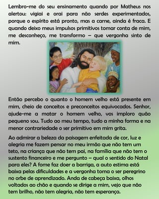 Lembro-me do seu ensinamento quando por Matheus nos
alertou: vigiai e orai para não serdes experimentados,
porque o espírito está pronto, mas a carne, ainda é fraca. E
quando deixo meus impulsos primitivos tomar conta de mim,
me desconheço, me transformo – que vergonha sinto de
mim.
Então percebo o quanto o homem velho está presente em
mim, cheio de conceitos e preconceitos equivocados. Senhor,
ajude-me a matar o homem velho, vos imploro quão
pequeno sou. Tudo ao meu tempo, tudo a minha forma e na
menor contrariedade o ser primitivo em mim grita.
Ao admirar a beleza da paisagem enfeitada de cor, luz e
alegria me fazem pensar no meu irmão que não tem um
teto, na criança que não tem pai, na família que não tem o
sustento financeiro e me pergunto – qual o sentido do Natal
para eles? A fome faz doer a barriga, a auto estima está
baixa pelas dificuldades e a vergonha toma o ser peregrino
no orbe de aprendizado. Anda de cabeça baixa, olhos
voltados ao chão e quando se dirige a mim, vejo que não
tem brilho, não tem alegria, não tem esperança.
 