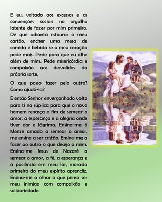 E eu, voltado aos excessos e as
convenções sociais no orgulho
latente de fazer por mim primeiro.
De que adianta estourar o meu
cartão, encher uma mesa de
comida e bebida se o meu coração
pede mais. Pede para que eu olhe
além de mim. Pede misericórdia e
compaixão aos desvalidos da
própria sorte.
O que posso fazer pelo outro?
Como ajudá-lo?
E então Senhor envergonhado volto
para ti na súplica para que o novo
homem renasça a fim de semear o
amor, a esperança e a alegria onde
tiver dor e lágrima. Ensina-me ó
Mestre amado a semear o amor,
me ensina a ser cristão. Ensine-me a
fazer ao outro o que desejo a mim.
Ensina-me Jesus de Nazaré a
semear o amor, a fé, a esperança e
a paciência em meu lar, morada
primeira do meu espírito aprendiz.
Ensina-me a olhar o que penso ser
meu inimigo com compaixão e
solidariedade.
 