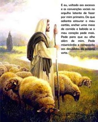 E eu, voltado aos excessos
e as convenções sociais no
orgulho latente de fazer
por mim primeiro. De que
adianta estourar o meu
cartão, encher uma mesa
de comida e bebida se o
meu coração pede mais.
Pede para que eu olhe
além de mim. Pede
misericórdia e compaixão
aos desvalidos da própria
sorte.
 