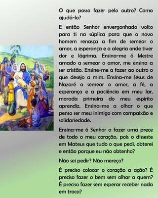 O que posso fazer pelo outro? Como
ajudá-lo?
E então Senhor envergonhado volto
para ti na súplica para que o novo
homem renasça a fim de semear o
amor, a esperança e a alegria onde tiver
dor e lágrima. Ensina-me ó Mestre
amado a semear o amor, me ensina a
ser cristão. Ensine-me a fazer ao outro o
que desejo a mim. Ensina-me Jesus de
Nazaré a semear o amor, a fé, a
esperança e a paciência em meu lar,
morada primeira do meu espírito
aprendiz. Ensina-me a olhar o que
penso ser meu inimigo com compaixão e
solidariedade.
Ensina-me ó Senhor a fazer uma prece
de todo o meu coração, pois o disseste
em Mateus que tudo o que pedi, obterei
e então porque eu não obtenho?
Não sei pedir? Não mereço?
É preciso colocar o coração a ação? É
preciso fazer o bem sem olhar a quem?
É preciso fazer sem esperar receber nada
em troca?
 