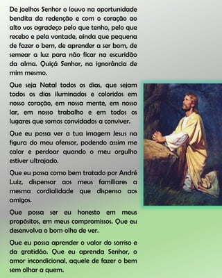 De joelhos Senhor o louvo na oportunidade
bendita da redenção e com o coração ao
alto vos agradeço pelo que tenho, pelo que
recebo e pela vontade, ainda que pequena
de fazer o bem, de aprender a ser bom, de
semear a luz para não ficar na escuridão
da alma. Quiçá Senhor, na ignorância de
mim mesmo.
Que seja Natal todos os dias, que sejam
todos os dias iluminados e coloridos em
nosso coração, em nossa mente, em nosso
lar, em nosso trabalho e em todos os
lugares que somos convidados a conviver.
Que eu possa ver a tua imagem Jesus na
figura do meu ofensor, podendo assim me
calar e perdoar quando o meu orgulho
estiver ultrajado.
Que eu possa como bem tratado por André
Luiz, dispensar aos meus familiares a
mesma cordialidade que dispenso aos
amigos.
Que possa ser eu honesto em meus
propósitos, em meus compromissos. Que eu
desenvolva o bom olho de ver.
Que eu possa aprender o valor do sorriso e
da gratidão. Que eu aprenda Senhor, o
amor incondicional, aquele de fazer o bem
sem olhar a quem.
 