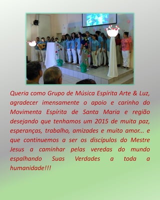 Queria como Grupo de Música Espírita Arte & Luz,
agradecer imensamente o apoio e carinho do
Movimenta Espírita de Santa Maria e região
desejando que tenhamos um 2015 de muita paz,
esperanças, trabalho, amizades e muito amor... e
que continuemos a ser os discípulos do Mestre
Jesus a caminhar pelas veredas do mundo
espalhando Suas Verdades a toda a
humanidade!!!
 