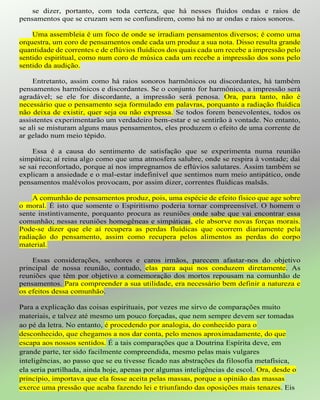 se dizer, portanto, com toda certeza, que há nesses fluidos ondas e raios de
pensamentos que se cruzam sem se confundirem, como há no ar ondas e raios sonoros.
Uma assembleia é um foco de onde se irradiam pensamentos diversos; é como uma
orquestra, um coro de pensamentos onde cada um produz a sua nota. Disso resulta grande
quantidade de correntes e de eflúvios fluídicos dos quais cada um recebe a impressão pelo
sentido espiritual, como num coro de música cada um recebe a impressão dos sons pelo
sentido da audição.
Entretanto, assim como há raios sonoros harmônicos ou discordantes, há também
pensamentos harmônicos e discordantes. Se o conjunto for harmônico, a impressão será
agradável; se ele for discordante, a impressão será penosa. Ora, para tanto, não é
necessário que o pensamento seja formulado em palavras, porquanto a radiação fluídica
não deixa de existir, quer seja ou não expressa. Se todos forem benevolentes, todos os
assistentes experimentarão um verdadeiro bem-estar e se sentirão à vontade. No entanto,
se ali se misturam alguns maus pensamentos, eles produzem o efeito de uma corrente de
ar gelado num meio tépido.
Essa é a causa do sentimento de satisfação que se experimenta numa reunião
simpática; aí reina algo como que uma atmosfera salubre, onde se respira à vontade; daí
se sai reconfortado, porque aí nos impregnamos de eflúvios salutares. Assim também se
explicam a ansiedade e o mal-estar indefinível que sentimos num meio antipático, onde
pensamentos malévolos provocam, por assim dizer, correntes fluídicas malsãs.
A comunhão de pensamentos produz, pois, uma espécie de efeito físico que age sobre
o moral. É isto que somente o Espiritismo poderia tornar compreensível. O homem o
sente instintivamente, porquanto procura as reuniões onde sabe que vai encontrar essa
comunhão; nessas reuniões homogêneas e simpáticas, ele absorve novas forças morais.
Pode-se dizer que ele aí recupera as perdas fluídicas que ocorrem diariamente pela
radiação do pensamento, assim como recupera pelos alimentos as perdas do corpo
material.
Essas considerações, senhores e caros irmãos, parecem afastar-nos do objetivo
principal de nossa reunião, contudo, elas para aqui nos conduzem diretamente. As
reuniões que têm por objetivo a comemoração dos mortos repousam na comunhão de
pensamentos. Para compreender a sua utilidade, era necessário bem definir a natureza e
os efeitos dessa comunhão.
Para a explicação das coisas espirituais, por vezes me sirvo de comparações muito
materiais, e talvez até mesmo um pouco forçadas, que nem sempre devem ser tomadas
ao pé da letra. No entanto, é procedendo por analogia, do conhecido para o
desconhecido, que chegamos a nos dar conta, pelo menos aproximadamente, do que
escapa aos nossos sentidos. É a tais comparações que a Doutrina Espírita deve, em
grande parte, ter sido facilmente compreendida, mesmo pelas mais vulgares
inteligências, ao passo que se eu tivesse ficado nas abstrações da filosofia metafísica,
ela seria partilhada, ainda hoje, apenas por algumas inteligências de escol. Ora, desde o
princípio, importava que ela fosse aceita pelas massas, porque a opinião das massas
exerce uma pressão que acaba fazendo lei e triunfando das oposições mais tenazes. Eis
 