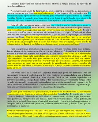 filosofia, porque ela não é suficientemente abstrata e porque ela saiu do nevoeiro da
metafísica clássica.
Aos efeitos que acabo de descrever, no que concerne à comunhão de pensamentos,
junta-se um outro, que é sua consequência natural, e que importa não perder de vista. É a
força que adquire o pensamento ou a vontade, pelo conjunto dos pensamentos ou vontades
reunidas. Sendo a vontade uma força ativa, essa força é multiplicada pelo número de
vontades idênticas, como a força muscular é multiplicada pelo número de braços.
Estabelecido este ponto, concebe-se que nas relações que se estabelecem entre os
homens e os Espíritos há, numa reunião onde reina perfeita comunhão de pensamentos,
uma força atrativa ou repulsiva que nem sempre possui um indivíduo isolado. Se até o
presente as reuniões muito numerosas são menos favoráveis, é pela dificuldade de obter
uma perfeita homogeneidade de pensamentos, o que se deve à imperfeição da natureza
humana na Terra. Quanto mais numerosas forem as reuniões, mais aí se mesclam
elementos heterogêneos, que paralisam a ação dos bons elementos, e que são como grãos
de areia numa engrenagem. Não é assim nos mundos mais avançados, e esse estado de
coisas mudará na Terra, à medida que os homens aqui se tornarem melhores.
Para os espíritas, a comunhão de pensamentos tem um resultado ainda mais especial.
Temos visto o efeito desta comunhão de homem a homem. O Espiritismo nos prova que
ele não é menor dos homens aos Espíritos, e vice-versa. Com efeito se o pensamento
coletivo adquire força pela quantidade, um conjunto pensamentos idênticos, tendo por
objetivo o bem, terá mais força para neutralizar a ação, de dos maus Espíritos. Assim,
vejamos que a tática destes últimos é levar à divisão e ao isolamento. Sozinho, um homem
pode sucumbir, ao passo que se sua vontade for corroborada por outras vontades, ele
poderá resistir, conforme o axioma: A união faz a força, axioma verdadeiro ao moral
como ao físico.
Por outro lado, se a ação dos Espíritos malévolos pode ser paralisada por um
pensamento comum, é evidente que a dos bons Espíritos será secundada, e sua influência
salutar não encontrará obstáculos; seus eflúvios fluídicos, não sendo impedidos por
correntes contrárias, se espalharão sobre todos os assistentes, precisamente porque todos
os terão atraído pelo pensamento, não cada um em proveito pessoal, mas em proveito de
todos, conforme a lei da caridade. Esses eflúvios descerão sobre eles em línguas de fogo,
para nos servirmos de uma admirável imagem do Evangelho.
Assim, pela comunhão de pensamentos, os homens se assistem entre si, e ao mesmo
tempo assistem os Espíritos e são por eles assistidos. As relações do mundo visível com
o mundo invisível deixam de ser individuais e passam a ser coletivas, e por isto mesmo
mais poderosas, para proveito das massas, bem como dos indivíduos. Numa palavra, ela
estabelece a solidariedade, que é a base da fraternidade. Ninguém trabalha apenas para si,
mas para todos, e trabalhando por todos, cada um aí encontra seu quinhão. É isto que não
compreende o egoísmo.
Todas as reuniões religiosas, seja qual for o culto a que pertençam, são fundadas na
comunhão de pensamentos; é aí, com efeito, que elas podem e devem exercer toda a sua
força, porque o objetivo deve ser a libertação do pensamento das constrições da matéria.
 