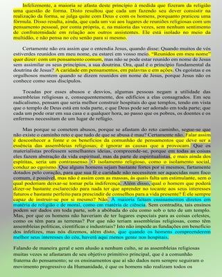 Infelizmente, a maioria se afasta deste princípio à medida que fizeram da religião
uma questão de forma. Disto resultou que cada um fazendo seu dever consistir na
realização da forma, se julga quite com Deus e com os homens, porquanto praticou uma
fórmula. Disso resulta, ainda, que cada um vai aos lugares de reuniões religiosas com um
pensamento pessoal, por conta própria, e, na maioria das vezes, sem nenhum sentimento
de confraternidade em relação aos outros assistentes. Ele está isolado no meio da
multidão, e não pensa no céu senão para si mesmo.
Certamente não era assim que o entendia Jesus, quando disse: Quando muitos de vós
estiverdes reunidos em meu nome, eu estarei em vosso meio. “Reunidos em meu nome”
quer dizer: com um pensamento comum, mas não se pode estar reunido em nome de Jesus
sem assimilar os seus princípios, a sua doutrina. Ora, qual é o princípio fundamental da
doutrina de Jesus? A caridade em pensamentos, em palavras e em ações. Os egoístas e os
orgulhosos mentem quando se dizem reunidos em nome de Jesus, porque Jesus não os
conhece como seus discípulos.
Tocadas por esses abusos e desvios, algumas pessoas negam a utilidade das
assembleias religiosas e, consequentemente, dos edifícios a elas consagrados. Em seu
radicalismo, pensam que seria melhor construir hospitais do que templos, tendo em vista
que o templo de Deus está em toda parte, e que Deus pode ser adorado em toda parte; que
cada um pode orar em sua casa e a qualquer hora, ao passo que os pobres, os doentes e os
enfermos necessitam de um lugar de refúgio.
Mas porque se cometem abusos, porque se afastam do reto caminho, segue-se que
não existe o caminho reto e que tudo de que se abusa é mau? Certamente não. Falar assim
é desconhecer a fonte e os benefícios da comunhão de pensamentos que deve ser a
essência das assembleias religiosas; é ignorar as causas que a provocam. Que os
materialistas professem semelhantes ideias, compreende-se, porque em todas as coisas
eles fazem abstração da vida espiritual, mas da parte de espiritualistas, e mais ainda dos
espíritas, seria um contrassenso. O isolamento religioso, como o isolamento social,
conduz ao egoísmo. Que alguns homens sejam bastante fortes por si mesmos, fartamente
dotados pelo coração, para que sua fé e caridade não necessitem ser aquecidas num foco
comum, é possível, mas não é assim com as massas, às quais falta um estimulante, sem o
qual poderiam deixar-se tomar pela indiferença. Além disso, qual o homem que poderá
dizer-se bastante esclarecido para nada ter que aprender no tocante aos seus interesses
futuros e bastante perfeito para prescindir de conselhos para a vida presente? É ele sempre
capaz de instruir-se por si mesmo? Não. À maioria faltam ensinamentos diretos em
matéria de religião e de moral, como em matéria de ciência. Sem contradita, tais ensinos
podem ser dados em toda parte, sob a abóbada do céu como sob o teto de um templo.
Mas, por que os homens não haveriam de ter lugares especiais para as coisas celestes,
como os têm para as terrenas? Por que não teriam assembleias religiosas, como têm
assembleias políticas, científicas e industriais? Isto não impede as fundações em benefício
dos infelizes, mas nós dizemos, além disto, que quando os homens compreenderem
melhor seus interesses do céu, haverá aqui menos gente nos hospitais.
Falando de maneira geral e sem alusão a nenhum culto, se as assembleias religiosas
muitas vezes se afastaram de seu objetivo primitivo principal, que é a comunhão
fraterna do pensamento; se os ensinamentos que aí são dados nem sempre seguiram o
movimento progressivo da Humanidade, é que os homens não realizam todos os
 