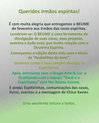 Queridos irmãos espíritas!
É com muita alegria que entregamos o BEUME
de fevereiro aos irmãos das casas espíritas.
Lembrem-se: O BEUME é uma ferramenta de
divulgação de suas casas, seus projetos,
eventos e tudo mais que tenha relação com a
Doutrina Espírita.
Começamos a edição deste mês com o título
de “Andarilhos do bem”.
Veremos como é bem simples divulgar o
Espiritismo.
Após, entrevista com o Grupo Arte & Luz e
finalizando com o espaço “Você e o
Espiritismo” com Nei Bastos Cosme.
E ainda: Espitirinhas, comunicações das casas,
livros, eventos e a mensagem de Chico Xavier.
Uma excelente leitura a todos.
 