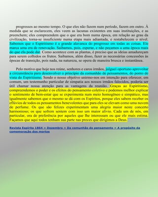 progressos ao mesmo tempo. O que eles não fazem num período, fazem em outro. À
medida que se esclarecem, eles veem as lacunas existentes em suas instituições, e as
preenchem; eles compreendem que o que era bom numa época, em relação ao grau da
civilização, torna-se insuficiente numa etapa mais adiantada, e restabelecem o nível.
Sabemos que o Espiritismo é a grande alavanca do progresso em todas as coisas. Ele
marca uma era de renovação. Saibamos, pois, esperar, e não peçamos a uma época mais
do que ela pode dar. Como acontece com as plantas, é preciso que as ideias amadureçam
para serem colhidos os frutos. Saibamos, além disso, fazer as necessárias concessões às
épocas de transição, pois nada, na natureza, se opera de maneira brusca e instantânea.
Pelo motivo que hoje nos reúne, senhores e caros irmãos, julguei oportuno aproveitar
a circunstância para desenvolver o princípio da comunhão de pensamentos, do ponto de
vista do Espiritismo. Sendo o nosso objetivo unirmo-nos em intenção para oferecer, em
comum, um testemunho particular de simpatia aos nossos irmãos falecidos, poderia ser
útil chamar nossa atenção para as vantagens da reunião. Graças ao Espiritismo,
compreendemos o poder e os efeitos do pensamento coletivo e podemos melhor explicar
o sentimento de bem-estar que se experimenta num meio homogêneo e simpático, mas
igualmente sabemos que o mesmo se dá com os Espíritos, porque eles sabem receber os
eflúvios de todos os pensamentos benevolentes que para eles se elevam como uma nuvem
de perfume. Os que são felizes experimentam uma alegria maior neste concerto
harmonioso; os que sofrem sentem com isso um maior alívio. Cada um de nós, em
particular, ora de preferência por aqueles que lhe interessam ou que ele mais estima.
Façamos que aqui todos tenham sua parte nas preces que dirigimos a Deus.
Revista Espírita 1864 » Dezembro » Da comunhão do pensamento » A propósito da
comemoração dos mortos
 