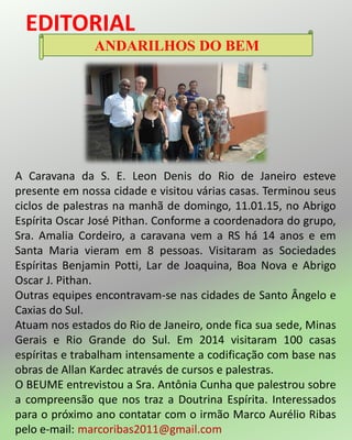 EDITORIAL
ANDARILHOS DO BEM
A Caravana da S. E. Leon Denis do Rio de Janeiro esteve
presente em nossa cidade e visitou várias casas. Terminou seus
ciclos de palestras na manhã de domingo, 11.01.15, no Abrigo
Espírita Oscar José Pithan. Conforme a coordenadora do grupo,
Sra. Amalia Cordeiro, a caravana vem a RS há 14 anos e em
Santa Maria vieram em 8 pessoas. Visitaram as Sociedades
Espíritas Benjamin Potti, Lar de Joaquina, Boa Nova e Abrigo
Oscar J. Pithan.
Outras equipes encontravam-se nas cidades de Santo Ângelo e
Caxias do Sul.
Atuam nos estados do Rio de Janeiro, onde fica sua sede, Minas
Gerais e Rio Grande do Sul. Em 2014 visitaram 100 casas
espíritas e trabalham intensamente a codificação com base nas
obras de Allan Kardec através de cursos e palestras.
O BEUME entrevistou a Sra. Antônia Cunha que palestrou sobre
a compreensão que nos traz a Doutrina Espírita. Interessados
para o próximo ano contatar com o irmão Marco Aurélio Ribas
pelo e-mail: marcoribas2011@gmail.com
 