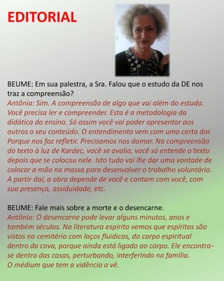 BEUME: Em sua palestra, a Sra. Falou que o estudo da DE nos
traz a compreensão?
Antônia: Sim. A compreensão de algo que vai além do estudo.
Você precisa ler e compreender. Esta é a metodologia da
didática do ensino. Só assim você vai poder apresentar aos
outros o seu conteúdo. O entendimento vem com uma certa dor.
Porque nos faz refletir. Precisamos nos domar. Na compreensão
do texto à luz de Kardec, você se avalia, você só entende o texto
depois que se colocou nele. Isto tudo vai lhe dar uma vontade de
colocar a mão na massa para desenvolver o trabalho voluntário.
A partir daí, a obra depende de você e contam com você, com
sua presença, assiduidade, etc.
BEUME: Fale mais sobre a morte e o desencarne.
Antônia: O desencarne pode levar alguns minutos, anos e
também séculos. Na literatura espírita vemos que espíritos são
vistos no cemitério com laços fluídicos, do corpo espiritual
dentro da cova, porque ainda está ligado ao corpo. Ele encontra-
se dentro das casas, perturbando, interferindo na família.
O médium que tem a vidência o vê.
EDITORIAL
 