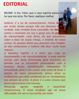 BEUME: A Sra. Falou que a casa espírita possui uma
luz que nos atrai. Por favor, explique melhor.
Antônia: É a luz do esclarecimento. Fomos iludidos
por muito tempo porque não nos disseram toda a
verdade. Esta verdade ficou escondida. Na literatura
vemos o momento em que a igreja saiu do processo
da reencarnação. Leon Denis, diz que precisamos
saber a base da nossa crença, a história da nossa
crença. As pessoas dizem que possuem uma religião.
Se elas conhecerem a história irão ficar muito mais
seguros.
A Doutrina Espírita é a única que trata da
reencarnação e da comunicabilidade. A casa espírita
precisa usar desta ferramenta para esclarecer as
famílias que se encontram preocupadas com a
presença destas manifestações indesejadas. O
pensamento atrai e nós somos uma usina de força e
através do nosso pensamento, vamos atrair os
irmãozinhos que estão zombando por aí. Combatemos
isto através da prece. A prece é a único recurso que
temos para sermos nós mesmos.
Pensando, agindo, reagindo e assumindo
compromissos. O nosso benfeitor age na nossa
dificuldade. Ele vem e nos auxilia, por amor.
 