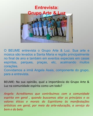 O BEUME entrevista o Grupo Arte & Luz. Sua arte e
música são levados a Santa Maria e região principalmente
no final de ano e também em eventos especiais em casas
espíritas, parques, praças, etc, acalmando muitos
corações.
Convidamos a irmã Angela Assis, componente do grupo,
para a entrevista.
BEUME: Na sua opinião, qual a importância do Grupo Arte &
Luz na comunidade espírita como um todo?
Angela: Acreditamos que contribuímos com a comunidade
espírita em geral , quando buscamos aliar os princípios e os
valores éticos e morais do Espiritismo às manifestações
artísticas em geral, por meio da arte-educação, a serviço do
bem e do belo.
Entrevista:
Grupo Arte & Luz
 