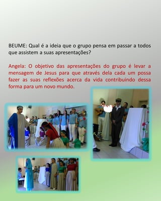BEUME: Qual é a ideia que o grupo pensa em passar a todos
que assistem a suas apresentações?
Angela: O objetivo das apresentações do grupo é levar a
mensagem de Jesus para que através dela cada um possa
fazer as suas reflexões acerca da vida contribuindo dessa
forma para um novo mundo.
 