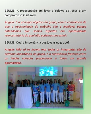 BEUME: A preocupação em levar a palavra de Jesus é um
compromisso inadiável?
Angela: É o principal objetivo do grupo, com a consciência de
que a oportunidade do trabalho sim é inadiável porque
entendemos que somos espíritos em oportunidade
reencarnatória da qual não podemos nos eximir.
BEUME: Qual a importância dos jovens no grupo?
Angela: Não só os jovens mas todos os integrantes são de
extrema importância no grupo, e a convivência fraterna entre
as idades variadas proporciona a todos um grande
aprendizado.
 