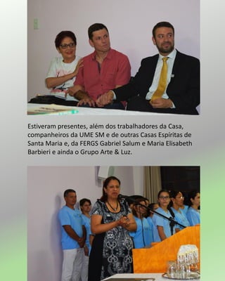 Estiveram presentes, além dos trabalhadores da Casa,
companheiros da UME SM e de outras Casas Espíritas de
Santa Maria e, da FERGS Gabriel Salum e Maria Elisabeth
Barbieri e ainda o Grupo Arte & Luz.
 
