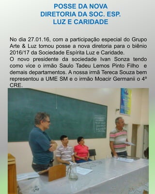 POSSE DA NOVA
DIRETORIA DA SOC. ESP.
LUZ E CARIDADE
No dia 27.01.16, com a participação especial do Grupo
Arte & Luz tomou posse a nova diretoria para o biênio
2016/17 da Sociedade Espírita Luz e Caridade.
O novo presidente da sociedade Ivan Sonza tendo
como vice o irmão Saulo Tadeu Lemos Pinto Filho e
demais departamentos. A nossa irmã Tereca Souza bem
representou a UME SM e o irmão Moacir Germanii o 4º
CRE.
 