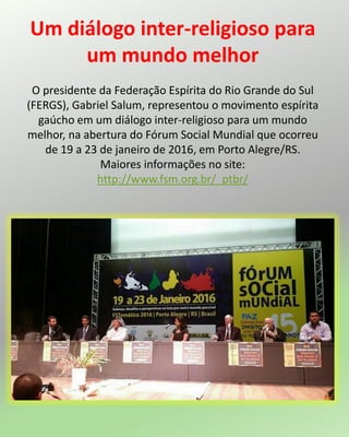 Um diálogo inter-religioso para
um mundo melhor
O presidente da Federação Espírita do Rio Grande do Sul
(FERGS), Gabriel Salum, representou o movimento espírita
gaúcho em um diálogo inter-religioso para um mundo
melhor, na abertura do Fórum Social Mundial que ocorreu
de 19 a 23 de janeiro de 2016, em Porto Alegre/RS.
Maiores informações no site:
http://www.fsm.org.br/_ptbr/
 