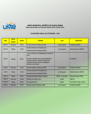 UNIÃO MUNICIPAL ESPÍRITA DE SANTA MARIA
Órgão representativo da Federação Espírita do Rio Grande do Sul
CALENDÁRIO GERAL DE ATIVIDADES – 2016
Data
Dia da
Semana
Horário Atividade Local Responsável
08/01/16 Sexta-feira 19:00 h Reunião Ordinária de Diretoria da UME Lar de Joaquina Presidência UME SM
16/01/16 Sábado 14:00 h
Reunião Ordinária com Presidentes e/ou
Representantes das Instituições Filiadas
Lar de Joaquina Diretoria Executiva UME SM
28.02.16 Domingo 09:00 h
- Um novo olhar para a evangelização da criança e do
jovem
Diretrizes e Subsídios para a ação Evangelizadora
Espírita da Infância e juventude: (Zelando pela
qualidade doutrinária, relacional, pedagógica e
organizacional da tarefa)
AIJ/UME SM
04/03/16 Sexta-feira 19:00 h Reunião Ordinária de Diretoria da UME Lar de Joaquina Presidência UME SM
12/03/16 Sábado 14:00 h
Reunião Ordinária com Presidentes e/ou
Representantes das Instituições Filiadas
Lar de Joaquina Diretoria Executiva UME SM
02/04/16 Sábado 09:00 h Reunião do Conselho Federativo Estadual FERGS – Porto Alegre Diretoria Executiva FERGS
06/04/16 Quarta-feira A definir Palestra com Divaldo Franco A definir UME SM
09/04/16 Sábado 09:00 h Inter-regional Polo B Pelotas Polo B (CRE4, CRE5 e CRE13)
06/05/16 Sexta-feira 19:00 h Reunião mensal de Diretoria da UME Lar de Joaquina Presidência UME SM
 