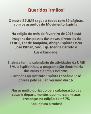 Queridos irmãos!
O nosso BEUME segue a todos com 39 páginas,
com os assuntos do Movimento Espírita.
Na edição do mês de fevereiro de 2016 está
Imagens das posses das novas diretorias da
FERGS, Lar de Joaquina, Abrigo Espírita Oscar
José Pithan, Soc. Esp. Menna Barreto e
Luz e Caridade.
E, ainda tem, o calendário de atividades da UME
SM, o Espitirinhas, a programação doutrinária
das casas e demais eventos.
Parabéns ao Instituto Espírita Leocádio José
Correa pelo seu aniversário dia 16.
Nosso muito obrigado pela colaboração das
casas e departamentos que marcaram suas
presenças na edição de nº 75.
Boa leitura a todos!
 