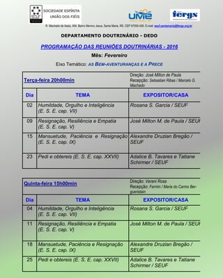 R. Machado de Assis, 454. Bairro Menino Jesus, Santa Maria, RS. CEP 97050-450. E-mail: seuf.santamaria@fergs.org.br
DEPARTAMENTO DOUTRINÁRIO - DEDO
PROGRAMAÇÃO DAS REUNIÕES DOUTRINÁRIAS - 2016
Mês: Fevereiro
Eixo Temático: AS BEM-AVENTURANÇAS E A PRECE
Terça-feira 20h00min
Direção: José Milton de Paula
Recepção: Sebastian Ribas / Marcelo G.
Machado
Dia TEMA EXPOSITOR/CASA
02 Humildade, Orgulho e Inteligência
(E. S. E. cap. VII)
Rosana S. Garcia / SEUF
09 Resignação, Resiliência e Empatia
(E. S. E. cap. V)
José Milton M. de Paula / SEUF
15 Mansuetude, Paciência e Resignação
(E. S. E. cap. IX)
Alexandre Druzian Bregão /
SEUF
23 Pedi e obtereis (E. S. E. cap. XXVII) Adalice B. Tavares e Tatiane
Schirmer / SEUF
Quinta-feira 15h00min Direção: Verani Rosa
Recepção: Fermin / Maria do Carmo Ber-
gueristain
Dia TEMA EXPOSITOR/CASA
04 Humildade, Orgulho e Inteligência
(E. S. E. cap. VII)
Rosana S. Garcia / SEUF
11 Resignação, Resiliência e Empatia
(E. S. E. cap. V)
José Milton M. de Paula / SEUF
18 Mansuetude, Paciência e Resignação
(E. S. E. cap. IX)
Alexandre Druzian Bregão /
SEUF
25 Pedi e obtereis (E. S. E. cap. XXVII) Adalice B. Tavares e Tatiane
Schirmer / SEUF
 