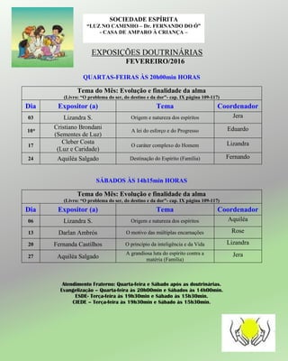 EXPOSIÇÕES DOUTRINÁRIAS
FEVEREIRO/2016
QUARTAS-FEIRAS ÀS 20h00min HORAS
Tema do Mês: Evolução e finalidade da alma
(Livro: “O problema do ser, do destino e da dor”- cap. IX página 109-117)
Dia Expositor (a) Tema Coordenador
03 Lizandra S. Origem e natureza dos espíritos Jera
10*
Cristiano Brondani
(Sementes de Luz)
A lei do esforço e do Progresso Eduardo
17
Cleber Costa
(Luz e Caridade)
O caráter complexo do Homem Lizandra
24 Aquiléa Salgado Destinação do Espírito (Família) Fernando
SÁBADOS ÀS 14h15min HORAS
Tema do Mês: Evolução e finalidade da alma
(Livro: “O problema do ser, do destino e da dor”- cap. IX página 109-117)
Dia Expositor (a) Tema Coordenador
06 Lizandra S. Origem e natureza dos espíritos Aquiléa
13 Darlan Ambrós O motivo das múltiplas encarnações Rose
20 Fernanda Castilhos O princípio da inteligência e da Vida Lizandra
27 Aquiléa Salgado
A grandiosa luta do espírito contra a
matéria (Família)
Jera
Atendimento Fraterno: Quarta-feira e Sábado após as doutrinárias.
Evangelização – Quarta-feira às 20h00min e Sábados às 14h00min.
ESDE- Terça-feira às 19h30min e Sábado às 15h30min.
CIEDE – Terça-feira às 19h30min e Sábado às 15h30min.
SOCIEDADE ESPÍRITA
“LUZ NO CAMINHO – Dr. FERNANDO DO Ó”
- CASA DE AMPARO À CRIANÇA –
 
