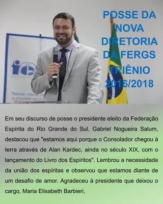 POSSE DA
NOVA
DIRETORIA
DA FERGS
TRIÊNIO
2016/2018
Em seu discurso de posse o presidente eleito da Federação
Espírita do Rio Grande do Sul, Gabriel Nogueira Salum,
destacou que "estamos aqui porque o Consolador chegou à
terra através de Alan Kardec, ainda no século XIX, com o
lançamento do Livro dos Espíritos". Lembrou a necessidade
da união dos espíritas e observou que estamos diante de
um desafio de amor. Agradeceu à presidente que deixou o
cargo, Maria Elisabeth Barbieri,
 