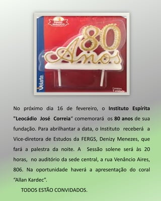 No próximo dia 16 de fevereiro, o Instituto Espírita
"Leocádio José Correia“ comemorará os 80 anos de sua
fundação. Para abrilhantar a data, o Instituto receberá a
Vice-diretora de Estudos da FERGS, Denizy Menezes, que
fará a palestra da noite. A Sessão solene será às 20
horas, no auditório da sede central, a rua Venâncio Aires,
806. Na oportunidade haverá a apresentação do coral
“Allan Kardec”.
TODOS ESTÃO CONVIDADOS.
 