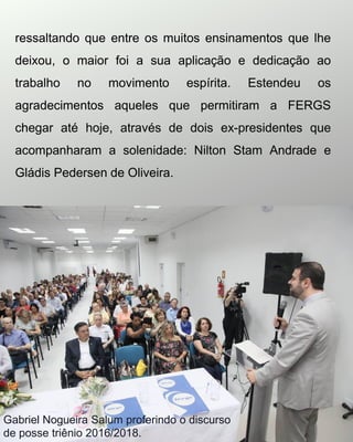 ressaltando que entre os muitos ensinamentos que lhe
deixou, o maior foi a sua aplicação e dedicação ao
trabalho no movimento espírita. Estendeu os
agradecimentos aqueles que permitiram a FERGS
chegar até hoje, através de dois ex-presidentes que
acompanharam a solenidade: Nilton Stam Andrade e
Gládis Pedersen de Oliveira.
Gabriel Nogueira Salum proferindo o discurso
de posse triênio 2016/2018.
 