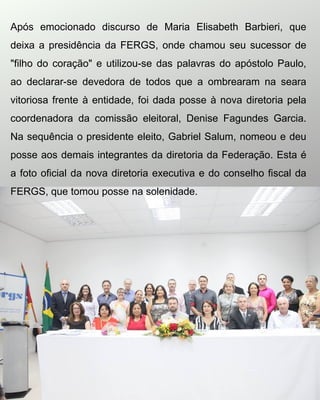 Após emocionado discurso de Maria Elisabeth Barbieri, que
deixa a presidência da FERGS, onde chamou seu sucessor de
"filho do coração" e utilizou-se das palavras do apóstolo Paulo,
ao declarar-se devedora de todos que a ombrearam na seara
vitoriosa frente à entidade, foi dada posse à nova diretoria pela
coordenadora da comissão eleitoral, Denise Fagundes Garcia.
Na sequência o presidente eleito, Gabriel Salum, nomeou e deu
posse aos demais integrantes da diretoria da Federação. Esta é
a foto oficial da nova diretoria executiva e do conselho fiscal da
FERGS, que tomou posse na solenidade.
 
