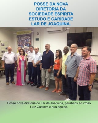 POSSE DA NOVA
DIRETORIA DA
SOCIEDADE ESPÍRITA
ESTUDO E CARIDADE
LAR DE JOAQUINA.
Posse nova diretoria do Lar de Joaquina, parabéns ao irmão
Luiz Gustavo e sua equipe.
 