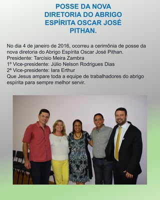 POSSE DA NOVA
DIRETORIA DO ABRIGO
ESPÍRITA OSCAR JOSÉ
PITHAN.
No dia 4 de janeiro de 2016, ocorreu a cerimônia de posse da
nova diretoria do Abrigo Espírita Oscar José Pithan.
Presidente: Tarcísio Meira Zambra
1º Vice-presidente: Júlio Nelson Rodrigues Dias
2ª Vice-presidente: Iara Erthur
Que Jesus ampare toda a equipe de trabalhadores do abrigo
espírita para sempre melhor servir.
 