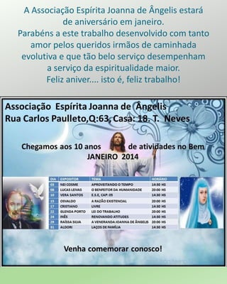 A Associação Espírita Joanna de Ângelis estará
de aniversário em janeiro.
Parabéns a este trabalho desenvolvido com tanto
amor pelos queridos irmãos de caminhada
evolutiva e que tão belo serviço desempenham
a serviço da espiritualidade maior.
Feliz aniver.... isto é, feliz trabalho!
 