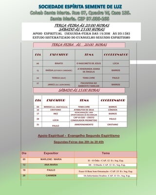 TERÇA-FEIRA ÀS 20:00 HORAS
SÁBADO ÀS 15:00 HORAS
APOIO ESPIRITUAL (Segunda-Feira das 19:30H às 20:15H)
Estudo sistematizado do evangelho segundo espiritismo
TERÇA-FEIRA ÀS 20:00 HORAS
DIA EXPOSITOR TEMA COORDENADOR
06 BINATO O NASCIMETO DE JESUS LÚCIA
13 RAÍSSA (ESTUDO E CARIDADE)
A VENERANDA JOANA
DE ÂNGELIS
BARROS
20 TERECA (SEUF) TEMA LIVRE PAULO
27
JANICE (S.E. LEON DENIS)
PSICOSFERA NO
ÂMBIENTE FAMILIAR
BARROS
SÁBADO ÀS 15:00 HORAS
DIA EXPOSITOR TEMA COORDENADOR
03 MARIZA (S.E. IRMÃ ROLICA) TEMA LIVRE BARROS
10 CRISTIANO ATRIBUTOS DE DEUS CÂNDIDA
17 INEZ
REENCARNAÇÃO, UMA
OPORTUNIDADE DE RECOMEÇAR
BARROS
24
LÚCIA
CAP VI ESSE – CRISTO
CONSOLADOR PROMETIDO
PAULO
31
PAULO
ARREPENDIMENTO CRISTIANO
Apoio Espiritual - Evangelho Segundo Espiritismo
Segundas-Feiras das 20h às 20:45h
Dia Expositior Tema
05 MARLENE / MARIA
II – O Ódio - CAP. 12 Ev. Seg. Esp.
12 ANA MARIA III – O Duelo- CAP. 12 Ev. Seg. Esp.
19 PAULO
Fazer O Bem Sem Ostentação - CAP. 13 Ev. Seg. Esp.
26 CARMEM Os Infortúnios Ocultos- CAP. 13 Ev. Seg. Esp.
 