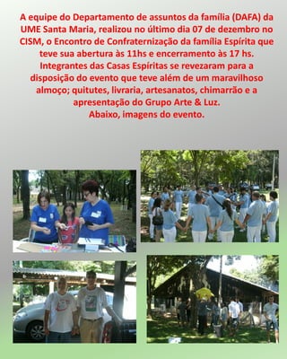 A equipe do Departamento de assuntos da família (DAFA) da
UME Santa Maria, realizou no último dia 07 de dezembro no
CISM, o Encontro de Confraternização da família Espírita que
teve sua abertura às 11hs e encerramento às 17 hs.
Integrantes das Casas Espíritas se revezaram para a
disposição do evento que teve além de um maravilhoso
almoço; quitutes, livraria, artesanatos, chimarrão e a
apresentação do Grupo Arte & Luz.
Abaixo, imagens do evento.
 