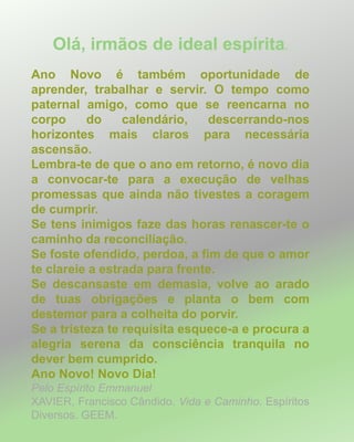 Olá, irmãos de ideal espírita.
Ano Novo é também oportunidade de
aprender, trabalhar e servir. O tempo como
paternal amigo, como que se reencarna no
corpo do calendário, descerrando-nos
horizontes mais claros para necessária
ascensão.
Lembra-te de que o ano em retorno, é novo dia
a convocar-te para a execução de velhas
promessas que ainda não tivestes a coragem
de cumprir.
Se tens inimigos faze das horas renascer-te o
caminho da reconciliação.
Se foste ofendido, perdoa, a fim de que o amor
te clareie a estrada para frente.
Se descansaste em demasia, volve ao arado
de tuas obrigações e planta o bem com
destemor para a colheita do porvir.
Se a tristeza te requisita esquece-a e procura a
alegria serena da consciência tranquila no
dever bem cumprido.
Ano Novo! Novo Dia!
Pelo Espírito Emmanuel
XAVIER, Francisco Cândido. Vida e Caminho. Espíritos
Diversos. GEEM.
 