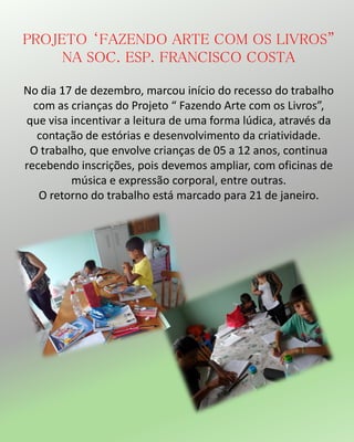 PROJETO ‘FAZENDO ARTE COM OS LIVROS”
NA SOC. ESP. FRANCISCO COSTA
No dia 17 de dezembro, marcou início do recesso do trabalho
com as crianças do Projeto “ Fazendo Arte com os Livros”,
que visa incentivar a leitura de uma forma lúdica, através da
contação de estórias e desenvolvimento da criatividade.
O trabalho, que envolve crianças de 05 a 12 anos, continua
recebendo inscrições, pois devemos ampliar, com oficinas de
música e expressão corporal, entre outras.
O retorno do trabalho está marcado para 21 de janeiro.
 
