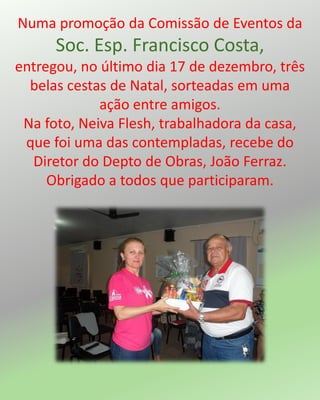 Numa promoção da Comissão de Eventos da
Soc. Esp. Francisco Costa,
entregou, no último dia 17 de dezembro, três
belas cestas de Natal, sorteadas em uma
ação entre amigos.
Na foto, Neiva Flesh, trabalhadora da casa,
que foi uma das contempladas, recebe do
Diretor do Depto de Obras, João Ferraz.
Obrigado a todos que participaram.
 