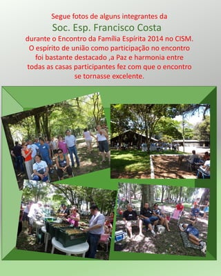 Segue fotos de alguns integrantes da
Soc. Esp. Francisco Costa
durante o Encontro da Família Espírita 2014 no CISM.
O espírito de união como participação no encontro
foi bastante destacado ,a Paz e harmonia entre
todas as casas participantes fez com que o encontro
se tornasse excelente.
 
