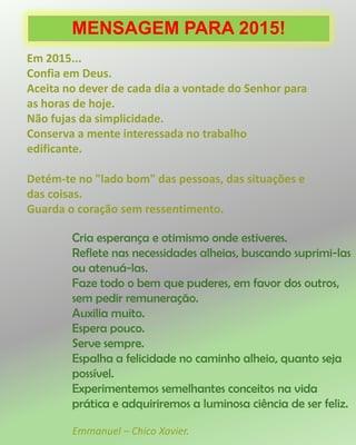 MENSAGEM PARA 2015!
Em 2015...
Confia em Deus.
Aceita no dever de cada dia a vontade do Senhor para
as horas de hoje.
Não fujas da simplicidade.
Conserva a mente interessada no trabalho
edificante.
Detém-te no "lado bom" das pessoas, das situações e
das coisas.
Guarda o coração sem ressentimento.
Cria esperança e otimismo onde estiveres.
Reflete nas necessidades alheias, buscando suprimi-las
ou atenuá-las.
Faze todo o bem que puderes, em favor dos outros,
sem pedir remuneração.
Auxilia muito.
Espera pouco.
Serve sempre.
Espalha a felicidade no caminho alheio, quanto seja
possível.
Experimentemos semelhantes conceitos na vida
prática e adquiriremos a luminosa ciência de ser feliz.
Emmanuel – Chico Xavier.
 